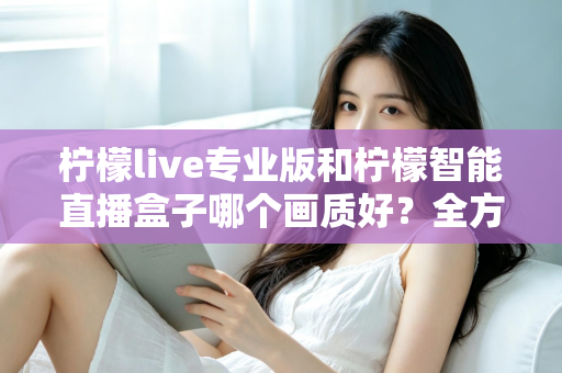 柠檬live专业版和柠檬智能直播盒子哪个画质好？全方位对比解析助你打造高清直播间