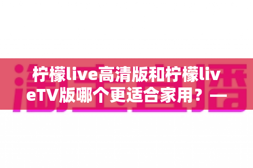 柠檬live高清版和柠檬liveTV版哪个更适合家用?——家庭用户必看的全维度对比评测与选购指南 柠檬live高清版和柠檬liveTV版哪个更适合家用?——家庭用户必看的全维度对比评测与选购指南
