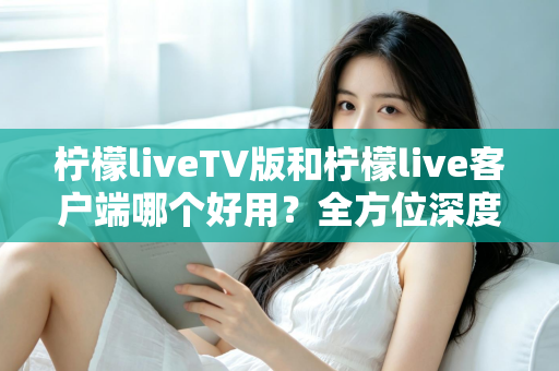 柠檬liveTV版和柠檬live客户端哪个好用？全方位深度对比帮你找到最适合的观看方案