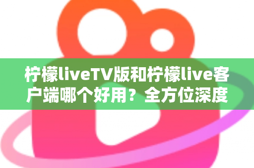 柠檬liveTV版和柠檬live客户端哪个好用？全方位深度对比帮你找到最适合的观看方案