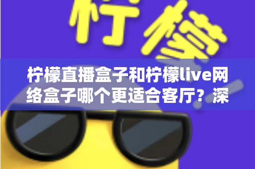 柠檬直播盒子和柠檬live网络盒子哪个更适合客厅?深度对比帮你选对客厅观影神器 柠檬直播盒子和柠檬live网络盒子哪个更适合客厅?深度对比帮你选对客厅观影神器