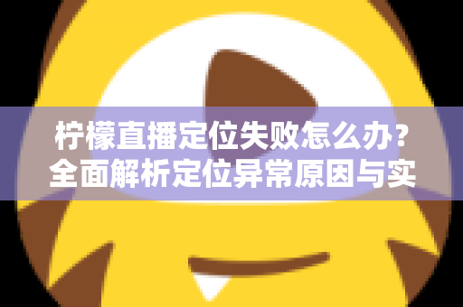 柠檬直播定位失败怎么办？全面解析定位异常原因与实用解决方案大全