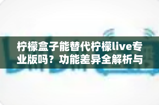 柠檬盒子能替代柠檬live专业版吗？功能差异全解析与选购避坑指南