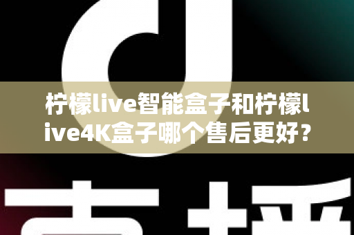 柠檬live智能盒子和柠檬live4K盒子哪个售后更好？2025年最全售后服务对比评测指南