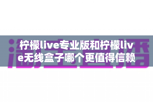 柠檬live专业版和柠檬live无线盒子哪个更值得信赖？一文读懂两款直播工具的核心差异与选购指南