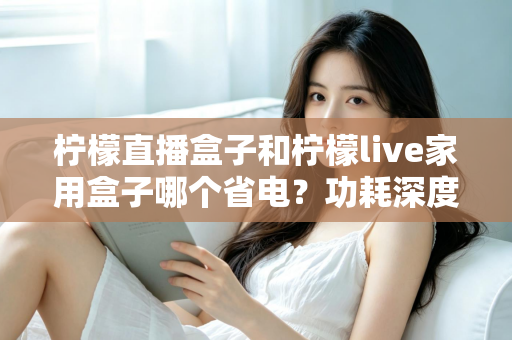 柠檬直播盒子和柠檬live家用盒子哪个省电？功耗深度对比与省电选购全指南