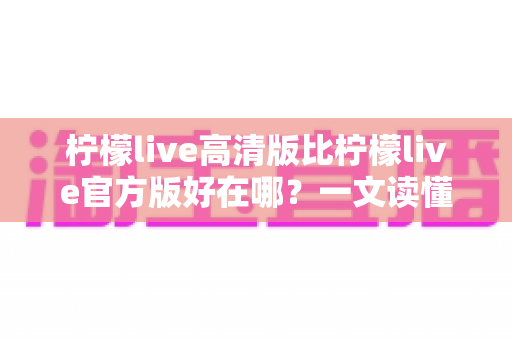 柠檬live高清版比柠檬live官方版好在哪？一文读懂两大版本差异，选对版本畅享高清直播新体验