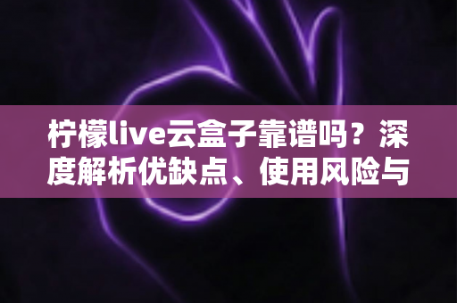 柠檬live云盒子靠谱吗？深度解析优缺点、使用风险与选购避坑全指南