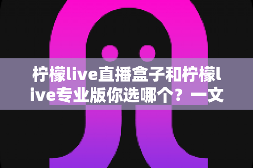柠檬live直播盒子和柠檬live专业版你选哪个？一文看懂两大版本差异与选购指南