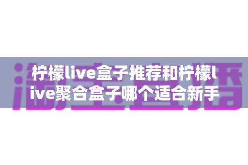 柠檬live盒子推荐和柠檬live聚合盒子哪个适合新手?一篇看懂的对比评测与入门指南 柠檬live盒子推荐和柠檬live聚合盒子哪个适合新手?一篇看懂的对比评测与入门指南