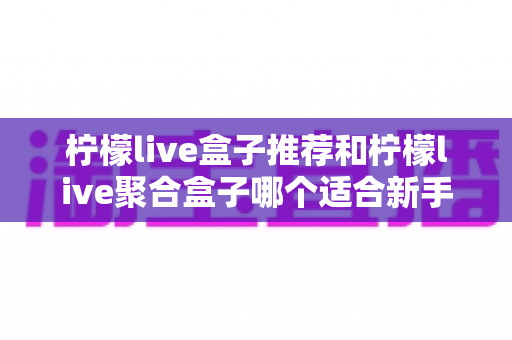 柠檬live盒子推荐和柠檬live聚合盒子哪个适合新手?一篇看懂的对比评测与入门指南 柠檬live盒子推荐和柠檬live聚合盒子哪个适合新手?一篇看懂的对比评测与入门指南