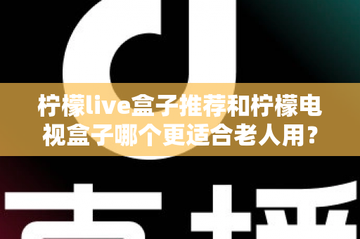 柠檬live盒子推荐和柠檬电视盒子哪个更适合老人用？给父母选电视盒子的实用指南