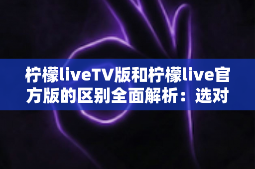 柠檬liveTV版和柠檬live官方版的区别全面解析：选对版本，观影体验直接翻倍