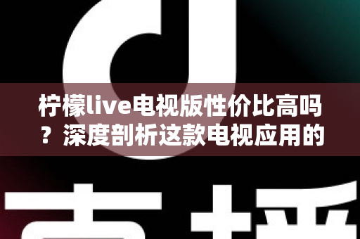 柠檬live电视版性价比高吗？深度剖析这款电视应用的真实价值与使用体验