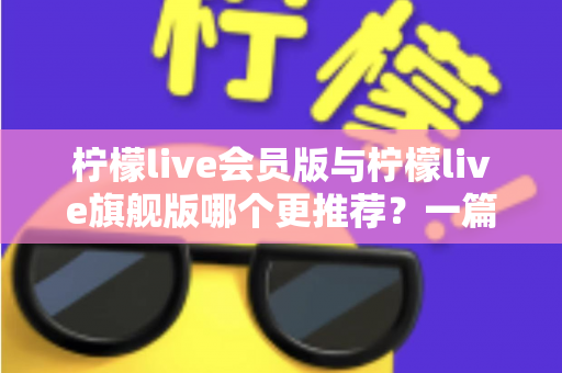 柠檬live会员版与柠檬live旗舰版哪个更推荐？一篇讲透差异的实用选购指南