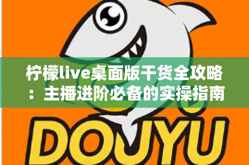 柠檬live桌面版干货全攻略：主播进阶必备的实操指南