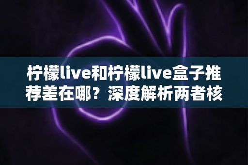 柠檬live和柠檬live盒子推荐差在哪？深度解析两者核心区别与选购指南