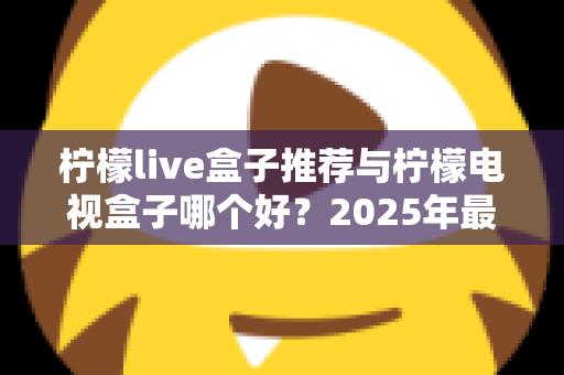 柠檬live盒子推荐与柠檬电视盒子哪个好？2025年最全选购指南与深度对比评测