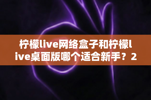 柠檬live网络盒子和柠檬live桌面版哪个适合新手？2025最全新手选购与使用指南