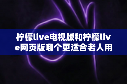 柠檬live电视版和柠檬live网页版哪个更适合老人用？全方位对比解析，帮长辈轻松找到最省心的观看方式