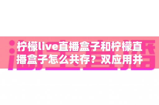 柠檬live直播盒子和柠檬直播盒子怎么共存？双应用并行安装与使用的全攻略指南