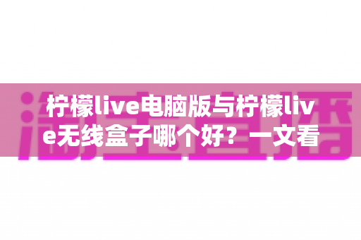 柠檬live电脑版与柠檬live无线盒子哪个好？一文看懂区别，帮你选出最适合的直播工具