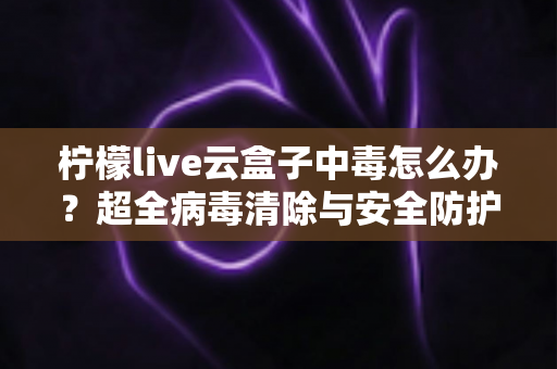 柠檬live云盒子中毒怎么办？超全病毒清除与安全防护指南，助你快速恢复流畅体验