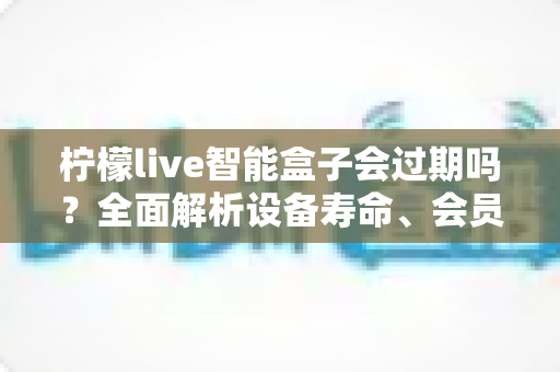 柠檬live智能盒子会过期吗？全面解析设备寿命、会员期限与续期使用指南