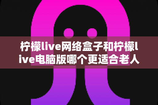 柠檬live网络盒子和柠檬live电脑版哪个更适合老人用？子女必读的贴心选购指南