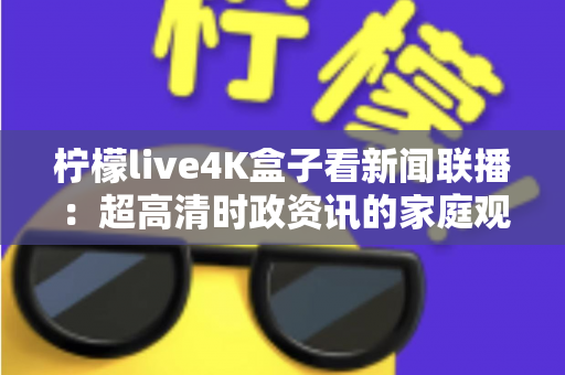 柠檬live4K盒子看新闻联播:超高清时政资讯的家庭观看全攻略 柠檬live4K盒子看新闻联播:超高清时政资讯的家庭观看全攻略
