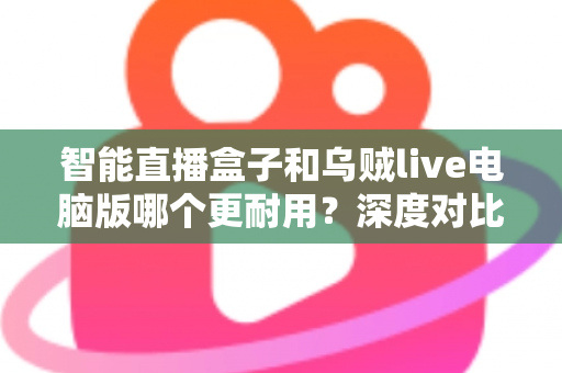 智能直播盒子和乌贼live电脑版哪个更耐用?深度对比分析与实用选购指南 智能直播盒子和乌贼live电脑版哪个更耐用?深度对比分析与实用选购指南