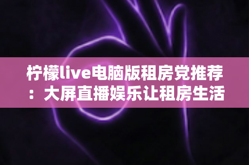 柠檬live电脑版租房党推荐:大屏直播娱乐让租房生活更有温度的高性价比之选 柠檬live电脑版租房党推荐:大屏直播娱乐让租房生活更有温度的高性价比之选