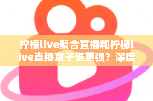 柠檬live聚合直播和柠檬live直播盒子谁更强？深度横评帮你选出最适合自己的直播神器