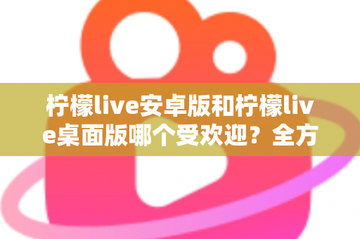 柠檬live安卓版和柠檬live桌面版哪个受欢迎？全方位深度对比解析与使用指南