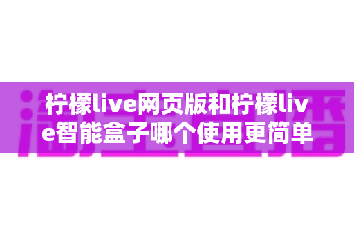 柠檬live网页版和柠檬live智能盒子哪个使用更简单？全方位对比评测帮你找到最适合的观看方式