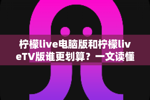 柠檬live电脑版和柠檬liveTV版谁更划算？一文读懂两大版本的价格、功能与使用场景，帮你把钱花在刀刃上
