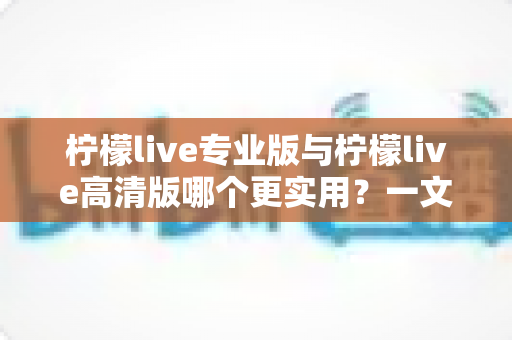 柠檬live专业版与柠檬live高清版哪个更实用？一文看懂两大版本差异，选对版本不花冤枉钱
