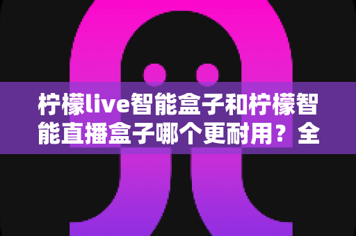 柠檬live智能盒子和柠檬智能直播盒子哪个更耐用？全面深度对比评测帮你选对直播设备