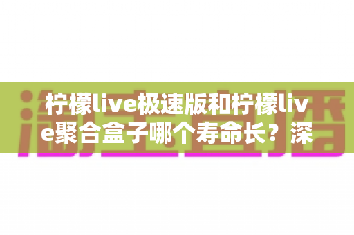 柠檬live极速版和柠檬live聚合盒子哪个寿命长？深度对比分析与延长寿命全指南