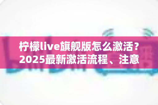 柠檬live旗舰版怎么激活？2025最新激活流程、注意事项与避坑指南一文读懂