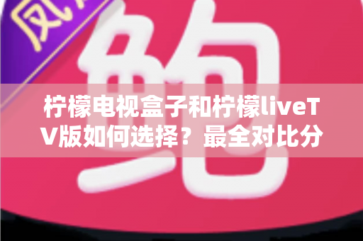 柠檬电视盒子和柠檬liveTV版如何选择？最全对比分析与实用选购指南