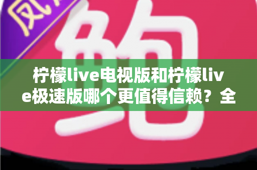 柠檬live电视版和柠檬live极速版哪个更值得信赖？全面对比与安全选择指南