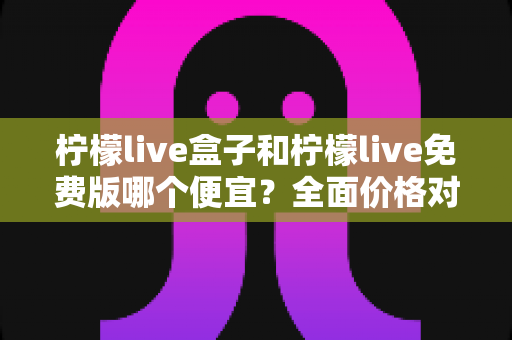 柠檬live盒子和柠檬live免费版哪个便宜？全面价格对比与选购避坑指南
