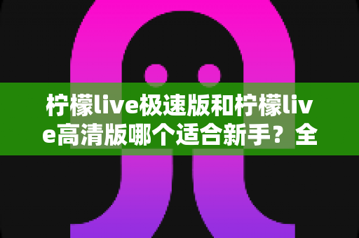 柠檬live极速版和柠檬live高清版哪个适合新手？全面对比分析与实用选择指南