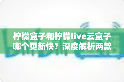 柠檬盒子和柠檬live云盒子哪个更新快？深度解析两款热门电视盒子软件的更新速度、稳定性与选择指南