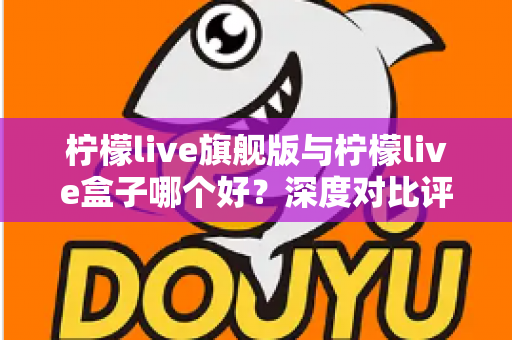 柠檬live旗舰版与柠檬live盒子哪个好?深度对比评测帮你选对直播工具 柠檬live旗舰版与柠檬live盒子哪个好?深度对比评测帮你选对直播工具