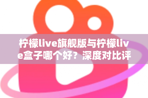 柠檬live旗舰版与柠檬live盒子哪个好？深度对比评测帮你选对直播工具