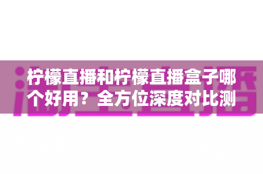 柠檬直播和柠檬直播盒子哪个好用？全方位深度对比测评帮你选对工具