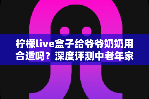 柠檬live盒子给爷爷奶奶用合适吗？深度评测中老年家庭视听新选择