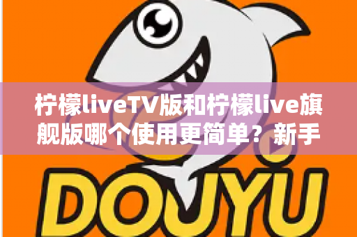 柠檬liveTV版和柠檬live旗舰版哪个使用更简单?新手友好度全面对比指南 柠檬liveTV版和柠檬live旗舰版哪个使用更简单?新手友好度全面对比指南